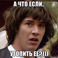 А что если.. Утопить ее?)))