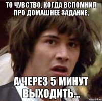 То чувство, когда вспомнил про домашнее задание, а через 5 минут выходить...