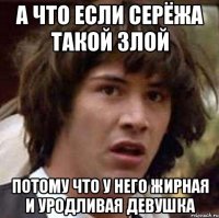 а что если серёжа такой злой потому что у него жирная и уродливая девушка