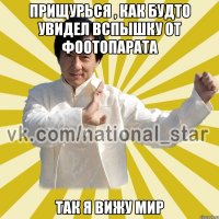 Прищурься , как будто увидел вспышку от фоотопарата Так я вижу мир