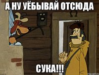 А НУ УЁБЫВАЙ ОТСЮДА СУКА!!!