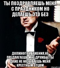 ты поздравляешь меня с праздником но делаешь это без должного уважения,не предлагаешь мне дружбы,ты даже не называешь меня крестным отцом