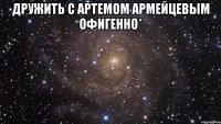 дружить с Артемом Армейцевым офигенно* 