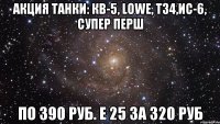 Акция Танки: КВ-5, Lowe, Т34,ИС-6, супер перш По 390 руб. Е 25 за 320 руб