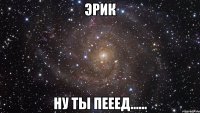 Эрик ну ты пееед......