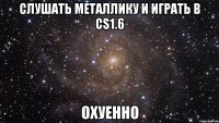 Слушать Металлику и играть в СS1.6 Охуенно