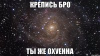 Крепись бро ты же охуенна