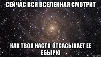 сейчас вся вселенная смотрит как твоя настя отсасывает ее ебырю