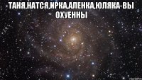 таня,натся,ирка,аленка,юляка-вы охуенны 