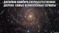 Дневники вампира,Сверхъестественное ,Шерлок -самые великолепные сериалы 