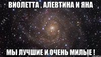 Виолетта , Алевтина и Яна Мы лучшие и очень милые !