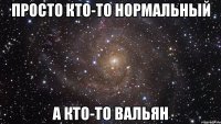 Просто кто-то нормальный а кто-то ВАЛЬЯН