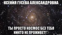 Ксения Гусева Александровна Ты просто космос без тебя никто не проживет!**