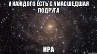 у каждого есть с умасшедшая подруга ИРА