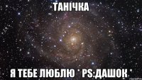 Танічка я тебе люблю * PS:ДАШОК *