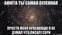 АНЮТА ТЫ САМАЯ ОХУЕННАЯ ПРОСТИ МЕНЯ КРАСАВИЦА! Я НЕ ДУМАЛ ЧТО ПИСАЛ! СОРИ