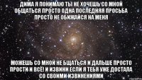 Дима я понимаю ты не хочешь со мной общаться просто одна последняя просьба просто не обижайся на меня можешь со мной не бщаться и дальше просто прости и всё! и извини если я тебя уже достала со своими извинениями