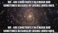 We - are constantly in a mask and sometimes because of losing loved ones. We - are constantly in a mask and sometimes because of losing loved ones.