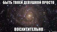 Быть твоей девушкой просто восхитительно