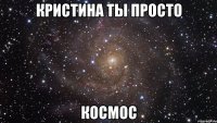 Кристина ты просто Космос