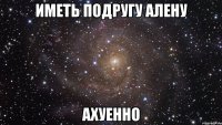 Иметь подругу Алену Ахуенно