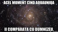 Acel moment cind AquaUniqa ii comparata cu Dumnezeu.