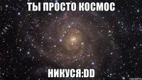 ты просто космос НИКУСЯ:DD