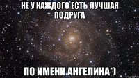 Не у каждого есть лучшая подруга по имени Ангелина*)