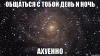 Общаться с тобой день и ночь Ахуенно