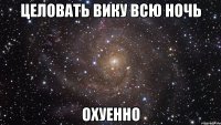 Целовать вику всю ночь Охуенно