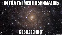 когда ты меня обнимаешь безцееенно*