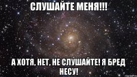 Слушайте меня!!! А хотя, нет, не слушайте! Я бред несу!