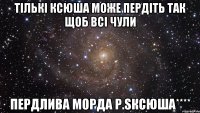 Тількі Ксюша може пердіть так щоб всі чули Пердлива морда Р.SКсюша****