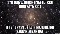 Это ощущение когда ты сел поиграть в CS И тут сразу ой бля малолетки зашли. И бан нах