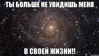 ты больше не увидишь меня в своей жизни!!