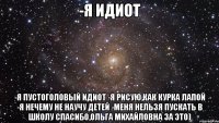 -Я идиот -Я пустоголовый идиот -Я рисую,как курка лапой -Я нечему не научу детей -Меня нельзя пускать в школу Спасибо,Ольга Михайловна за это)