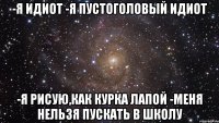 -Я идиот -Я пустоголовый идиот -Я рисую,как курка лапой -Меня нельзя пускать в школу