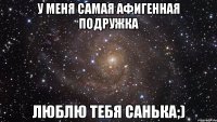 У меня самая афигенная подружка Люблю тебя Санька;)