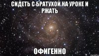 Сидеть с братухой на уроке и ржать офигенно