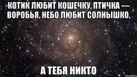 котик любит кошечку, птичка — воробья, небо любит солнышко, а тебя никто