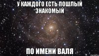 у каждого есть пошлый знакомый по имени валя