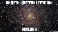 видеть цветение группы охуенно