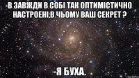 в завжди в собі так оптимістично настроені,в чьому ваш секрет ? -я буха.