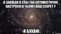 в завжди в собі так оптимістично настроені,в чьому ваш секрет ? -я бухаю