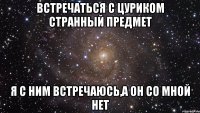 Встречаться с Цуриком странный предмет Я с ним встречаюсь,а он со мной нет