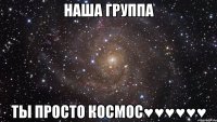 НАША ГРУППА ТЫ ПРОСТО КОСМОС♥♥♥♥♥♥