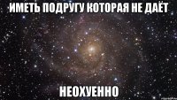 Иметь подругу которая не даёт неохуенно