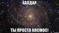 Халдар Ты просто космос!