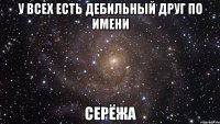 у всех есть дебильный друг по имени СЕРЁЖА