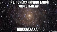 Лиз, почему Кирилл такой упоротый, а? ахаххахаха**